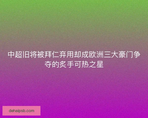 中超旧将被拜仁弃用却成欧洲三大豪门争夺的炙手可热之星