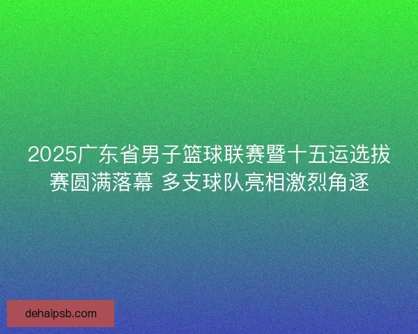 2025广东省男子篮球联赛暨十五运选拔赛圆满落幕 多支球队亮相激烈角逐