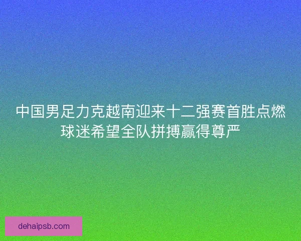 中国男足力克越南迎来十二强赛首胜点燃球迷希望全队拼搏赢得尊严