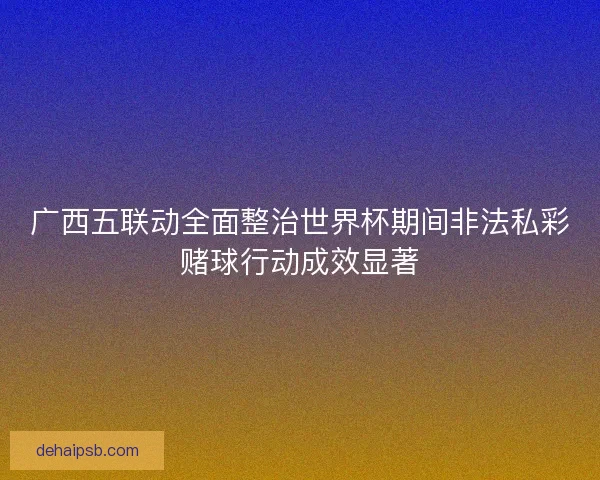 广西五联动全面整治世界杯期间非法私彩赌球行动成效显著