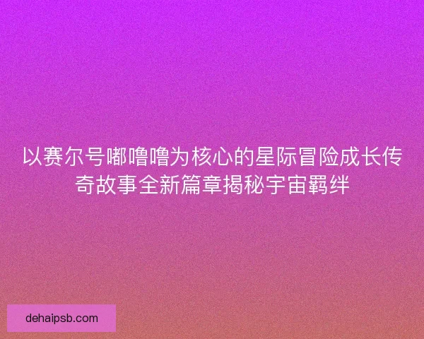 以赛尔号嘟噜噜为核心的星际冒险成长传奇故事全新篇章揭秘宇宙羁绊