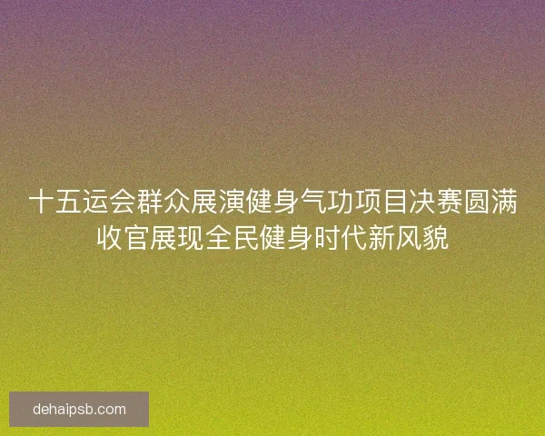 十五运会群众展演健身气功项目决赛圆满收官展现全民健身时代新风貌
