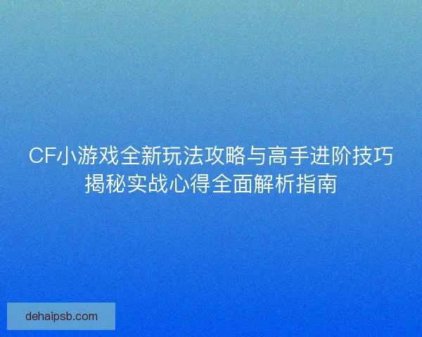 CF小游戏全新玩法攻略与高手进阶技巧揭秘实战心得全面解析指南