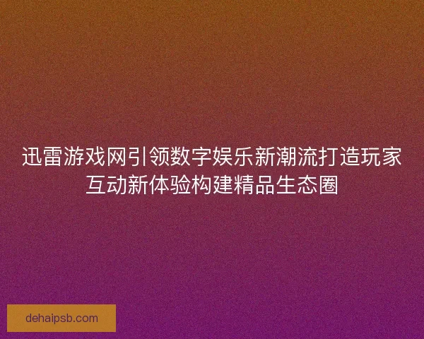 迅雷游戏网引领数字娱乐新潮流打造玩家互动新体验构建精品生态圈