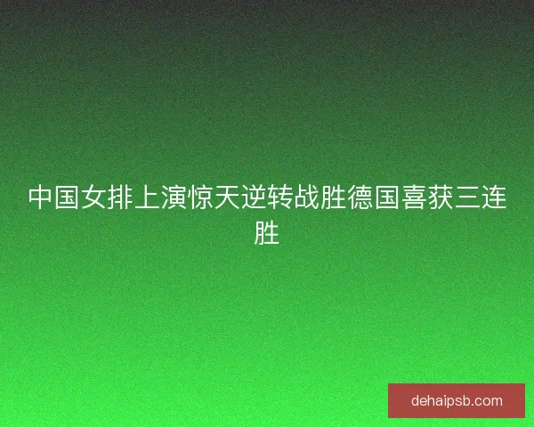中国女排上演惊天逆转战胜德国喜获三连胜