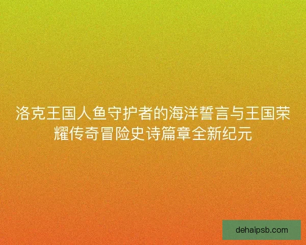 洛克王国人鱼守护者的海洋誓言与王国荣耀传奇冒险史诗篇章全新纪元